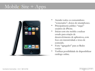 Mobile :  Site + Apps Atender todos os consumidores “conectados”, donos de smartphones.  Principalmente público “target” usuários de iPhone. Iniciar com site mobile e realizar estudo para criação de desenvolvimento de aplicativos, com foco em interatividade e troca de conteúdo. Forte “agregador” para as Redes sociais. Verificar possibilidade de disponibilizar catálogo online.  