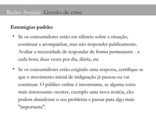 Redes Sociais :  Gestão de crise Estratégias padrão: Se os consumidores estão em silêncio sobre a situação, continuar a acompanhar, mas não responder publicamente. Avaliar a necessidade de responder de forma permanente - a cada hora, duas vezes por dia, diária, etc Se os consumidores estão exigindo uma resposta, certifique-se que o movimento inicial de indignação já passou ou vai continuar. O público online é inconstante, se alguma coisa mais interessante ocorrer, exemplo uma nova notícia, eles podem abandonar o seu problema e passar para algo mais "importante". 