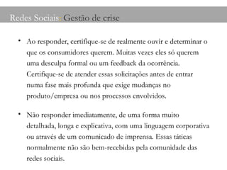 Redes Sociais :  Gestão de crise Ao responder, certifique-se de realmente ouvir e determinar o que os consumidores querem. Muitas vezes eles só querem uma desculpa formal ou um feedback da ocorrência. Certifique-se de atender essas solicitações antes de entrar numa fase mais profunda que exige mudanças no produto/empresa ou nos processos envolvidos. Não responder imediatamente, de uma forma muito detalhada, longa e explicativa, com uma linguagem corporativa ou através de um comunicado de imprensa. Essas táticas normalmente não são bem-recebidas pela comunidade das redes sociais. 