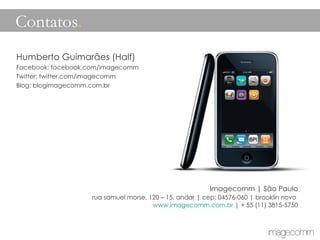 Humberto Guimarães (Half) Facebook: facebook.com/imagecomm Twitter: twitter.com/imagecomm Blog: blogimagecomm.com.br Imagecomm | São Paulo rua samuel morse, 120 – 15. andar | cep: 04576-060 | brooklin novo  www.imagecomm.com.br  | + 55 (11) 3815-5750 Contatos .   
