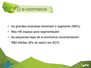 • As grandes empresas dominam o segmento (56%);
• Mas HÁ espaço para segmentação!
• As pequenas lojas de e-commerce movimentaram
R$2 bilhões (8% do setor) em 2012.
O e-commerce
 