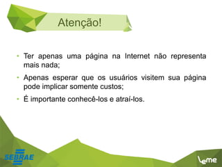• Ter apenas uma página na Internet não representa
mais nada;
• Apenas esperar que os usuários visitem sua página
pode implicar somente custos;
• É importante conhecê-los e atraí-los.
Atenção!
 