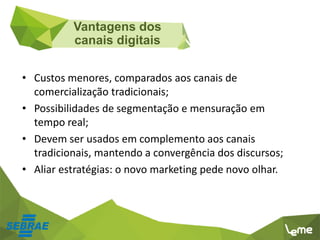 • Custos menores, comparados aos canais de
comercialização tradicionais;
• Possibilidades de segmentação e mensuração em
tempo real;
• Devem ser usados em complemento aos canais
tradicionais, mantendo a convergência dos discursos;
• Aliar estratégias: o novo marketing pede novo olhar.
Vantagens dos
canais digitais
 