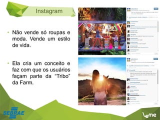 Instagram
• Não vende só roupas e
moda. Vende um estilo
de vida.
• Ela cria um conceito e
faz com que os usuários
façam parte da “Tribo”
da Farm.
 