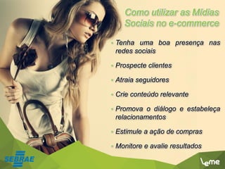 Como utilizar as Mídias
Sociais no e-commerce
• Tenha uma boa presença nas
redes sociais
• Prospecte clientes
• Atraia seguidores
• Crie conteúdo relevante
• Promova o diálogo e estabeleça
relacionamentos
• Estimule a ação de compras
• Monitore e avalie resultados
 