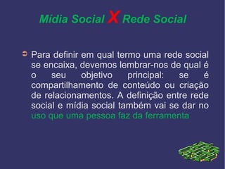 Mídia Social X Rede Social
➲ Para definir em qual termo uma rede social
se encaixa, devemos lembrar-nos de qual é
o seu objetivo principal: se é
compartilhamento de conteúdo ou criação
de relacionamentos. A definição entre rede
social e mídia social também vai se dar no
uso que uma pessoa faz da ferramenta
 
