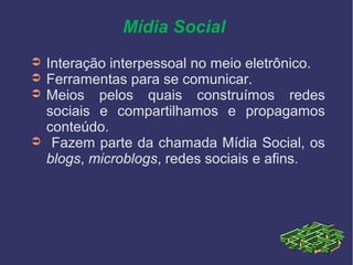 Mídia Social
➲ Interação interpessoal no meio eletrônico.
➲ Ferramentas para se comunicar.
➲ Meios pelos quais construímos redes
sociais e compartilhamos e propagamos
conteúdo.
➲ Fazem parte da chamada Mídia Social, os
blogs, microblogs, redes sociais e afins.
 