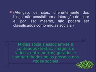 ➲ (Atenção: os sites, diferentemente dos
blogs, não possibilitam a interação do leitor
e, por isso mesmo, não podem ser
classificados como mídias sociais.)
Mídias sociais associam-se a
conteúdos (textos, imagens e
vídeos, entre outros) gerados e
compartilhados pelas pessoas nas
redes sociais
 