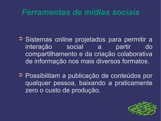 Ferramentas de mídias sociais
➲ Sistemas online projetados para permitir a
interação social a partir do
compartilhamento e da criação colaborativa
de informação nos mais diversos formatos.
➲ Possibilitam a publicação de conteúdos por
qualquer pessoa, baixando a praticamente
zero o custo de produção.
 