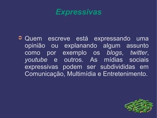 Expressivas
➲ Quem escreve está expressando uma
opinião ou explanando algum assunto
como por exemplo os blogs, twitter,
youtube e outros. As mídias sociais
expressivas podem ser subdivididas em
Comunicação, Multimídia e Entretenimento.
 