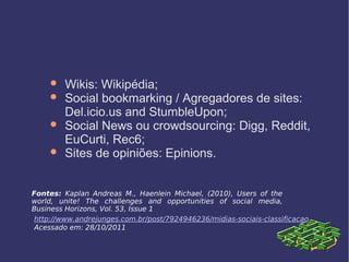  Wikis: Wikipédia;
 Social bookmarking / Agregadores de sites:
Del.icio.us and StumbleUpon;
 Social News ou crowdsourcing: Digg, Reddit,
EuCurti, Rec6;
 Sites de opiniões: Epinions.
Fontes: Kaplan Andreas M., Haenlein Michael, (2010), Users of the
world, unite! The challenges and opportunities of social media,
Business Horizons, Vol. 53, Issue 1
http://www.andrejunges.com.br/post/7924946236/midias-sociais-classificacao
Acessado em: 28/10/2011
 
