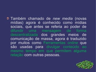 ➲ Também chamado de new media (novas
mídias) agora é conhecido como mídias
sociais, que antes se referia ao poder de
difundir uma mensagem de forma
descentralizada dos grandes meios de
comunicação de massa, agora é traduzido
por muitos como Ferramentas online que
são usadas para divulgar conteúdo ao
mesmo tempo em que permitem alguma
relação com outras pessoas.
 