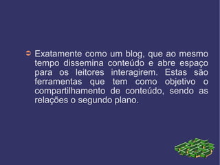 ➲ Exatamente como um blog, que ao mesmo
tempo dissemina conteúdo e abre espaço
para os leitores interagirem. Estas são
ferramentas que tem como objetivo o
compartilhamento de conteúdo, sendo as
relações o segundo plano.
 