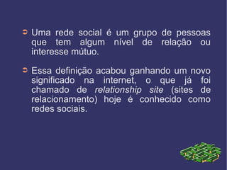 ➲ Uma rede social é um grupo de pessoas
que tem algum nível de relação ou
interesse mútuo.
➲ Essa definição acabou ganhando um novo
significado na internet, o que já foi
chamado de relationship site (sites de
relacionamento) hoje é conhecido como
redes sociais.
 