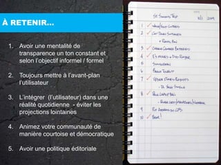 À RETENIR…Avoir une mentalité de transparence un ton constant et selon l’objectif informel / formelToujours mettre à l’avant-plan l’utilisateur L’intégrer  (l’utilisateur) dans une réalité quotidienne  - éviter les projections lointainesAnimez votre communauté de manière courtoise et démocratiqueAvoir une politique éditoriale