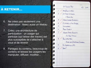 À RETENIR…6. 	Ne créez pas seulement une destination : tissez aussi un réseau7. 	Créez une architecture de participation : un usager qui participe (qui laisse des traces) est plus susceptible de s’attacher à vous et de revenir8. 	Partagez du contenu, beaucoup de contenu et laissez les usagers les manipuler, diffuser, modifier...