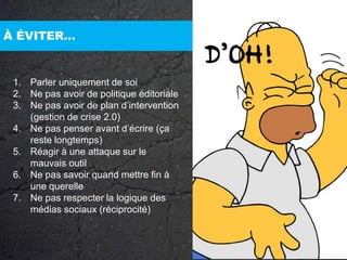 À ÉVITER…Parler uniquement de soiNe pas avoir de politique éditorialeNe pas avoir de plan d’intervention (gestion de crise 2.0)Ne pas penser avant d’écrire (ça reste longtemps)Réagir à une attaque sur le mauvais outil Ne pas savoir quand mettre fin à une querelleNe pas respecter la logique des médias sociaux (réciprocité)