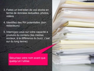 3. Faites un bref bilan de vos stocks en terme de données textuelles, photos, vidéos4. Identifiez des RH potentielles (bon rédacteurs)5. Interrogez-vous sur votre capacité à produire du contenu (les médias sociaux, à la différence du buzz, c’est sur du long terme)Sécurisez votre nom avant que quelqu’un l’utilise