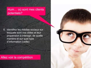 Hum… où sont mes clients potentiels?Identifiez les médias sociaux sur lesquels sont vos cibles et leur propension à interagir, de quelle manière et sur quel type d’information (veille)Allez voir la compétition
