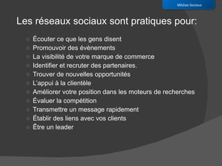 Écouter ce que les gens disent Promouvoir des évènements La visibilité de votre marque de commerce Identifier et recruter des partenaires. Trouver de nouvelles opportunités L’appui à la clientèle Améliorer votre position dans les moteurs de recherches Évaluer la compétition Transmettre un message rapidement Établir des liens avec vos clients Être un leader Médias Sociaux Les réseaux sociaux sont pratiques pour: 