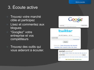 Trouvez votre marché cible et participez Lisez et commentez aux blogues “ Googlez” votre entreprise et vos compétiteurs Trouvez des outils qui vous aideront à écouter. Clé du succès 3. Écoute active 