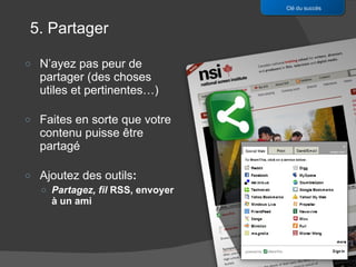 N’ayez pas peur de partager (des choses utiles et pertinentes…) Faites en sorte que votre contenu puisse être partagé Ajoutez des outils : Partagez, fil  RSS, envoyer à un ami Clé du succès 5. Partager 
