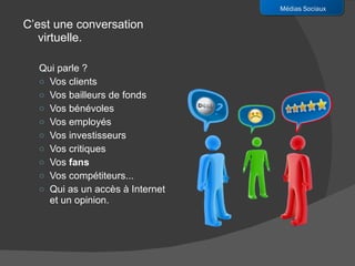C’est une conversation virtuelle.  Qui parle ? Vos clients Vos bailleurs de fonds Vos bénévoles Vos employés Vos investisseurs Vos critiques Vos  fans Vos compétiteurs...  Qui as un accès à Internet et un opinion. Médias Sociaux 