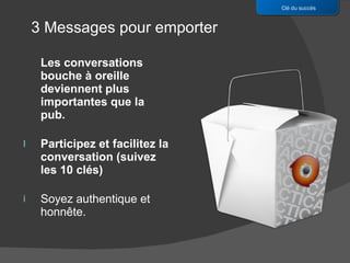 Les conversations bouche à oreille deviennent plus importantes que la pub. Participez et facilitez la conversation (suivez les 10 clés)  Soyez authentique et honnête. Clé du succès 3 Messages pour emporter 