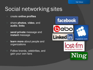 create  online profiles share  photos ,  video , and  audio ,  links send private  message and  instant  message learn more  about people and organizations Follow brands, celebrities,   and gain your own fans THE TOOLS 