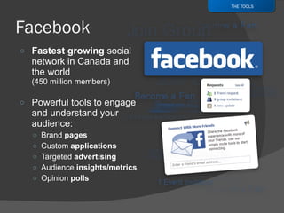 Fastest growing  social network in Canada and the world  (450 million members) Powerful tools to engage and understand your audience: Brand  pages Custom  applications Targeted  advertising Audience  insights/metrics Opinion  polls THE TOOLS 