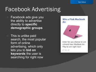 Facebook ads give you the ability to advertise directly to  specific demographic groups  This is unlike paid search, the most popular form of online advertising, which only lets you to  bid on keywords  the user is searching for right now THE TOOLS 
