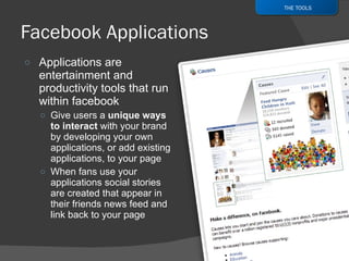 Applications are entertainment and productivity tools that run within facebook Give users a  unique ways to interact  with your brand by developing your own applications, or add existing applications, to your page When fans use your applications social stories are created that appear in their friends news feed and link back to your page THE TOOLS 