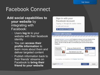Add social capabilities to your website  by integrating with Facebook: Users  log in  to your website with their facebook identity You can  access their profile information  to learn more about them and deliver targeted content Publish information back to their friends’ streams on Facebook to  bring their friend to your website THE TOOLS 