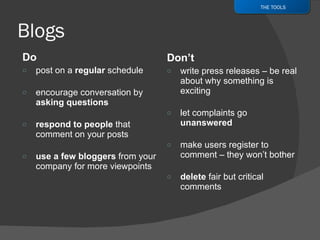 Do post on a  regular  schedule encourage conversation by  asking questions respond to people  that comment on your posts use a few bloggers  from your company for more viewpoints Don’t write press releases – be real about why something is exciting let complaints go  unanswered make users register to comment – they won’t bother delete  fair but critical comments THE TOOLS 