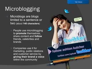 Microblogs are blogs limited to a sentence or two  (about  140 characters ) People use microblogging  to  promote  themselves, share content and  follow  friends, celebrities and brands Companies use it for marketing, public relations and customer service by  giving their brand a voice  within the community THE TOOLS 
