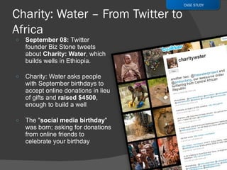 September 08:  Twitter founder Biz Stone tweets about  Charity: Water , which builds wells in Ethiopia.  Charity: Water asks people with September birthdays to accept online donations in lieu of gifts and  raised $4500 , enough to build a well  The " social media birthday " was born; asking for donations from online friends to celebrate your birthday  CASE STUDY 