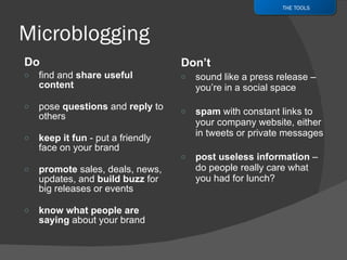 Do find and  share useful content pose  questions  and  reply  to others keep it fun  - put a friendly face on your brand promote  sales, deals, news, updates, and  build buzz  for big releases or events know what people are saying  about your brand Don’t sound like a press release – you’re in a social space spam  with constant links to your company website, either in tweets or private messages post useless information  – do people really care what you had for lunch? THE TOOLS 