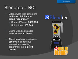Videos went viral generating “ millions of dollars in brand recognition ” Channel Views:  3,469,098 Subscribers:  183,949 Online Blendtec blender sales  increased 500%  The videos have made over  $50,000  in ad revenue turning the marketing department into a  profit centre CASE STUDY 