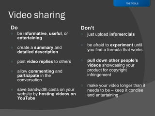 Do be  informative ,  useful , or  entertaining create a  summary  and  detailed description post  video replies  to others allow  commenting  and  participate  in the conversation save bandwidth costs on your website by  hosting videos on YouTube Don’t just upload  infomercials be afraid to  experiment  until you find a formula that works. pull down other people’s videos  showcasing your product for copyright infringement make your video longer than it needs to be – keep it concise and entertaining THE TOOLS 