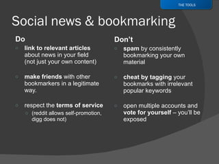 Do link to relevant articles  about news in your field (not just your own content) make friends  with other bookmarkers in a legitimate way. respect the  terms of service (reddit allows self-promotion, digg does not) Don’t spam  by consistently bookmarking your own material cheat by tagging  your bookmarks with irrelevant popular keywords open multiple accounts and  vote for yourself  – you’ll be exposed THE TOOLS 