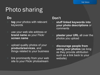 Do tag  your photos with relevant keywords use your web site address or  brand name  as your Flickr  screen name upload quality photos of your  products/services , and things related to your business link prominently from your web site to your Flickr photostream Don’t stuff linked keywords into your photo descriptions  or comments plaster your URL  all over the photos you upload discourage people from using your photos  (as long as they provide attribution such as a link back to your website) THE TOOLS 