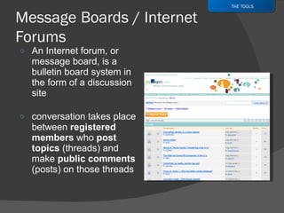An Internet forum, or message board, is a bulletin board system in the form of a discussion site conversation takes place between  registered members  who  post topics  (threads) and make  public comments  (posts) on those threads  THE TOOLS 
