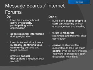 Do  keep the message board active by  regularly participating  in the conversation collect minimal information  during registration  keep focus and attract users by  clearly identifying your community  purpose and target audience promote  popular discussions  throughout your website Don’t build it and  expect people to start participating  without encouragement and seeding forget to  moderate  - spammers and trolls will drive users away censor  or allow militant moderators to take too much  control  over the conversation. You want to encourage open discussion, not stifle it. THE TOOLS 