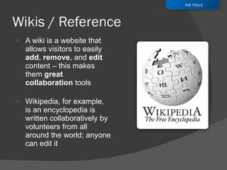 A wiki is a website that allows visitors to easily  add ,  remove , and  edit  content – this makes them  great collaboration  tools Wikipedia, for example, is an encyclopedia is written collaboratively by volunteers from all around the world; anyone can edit it THE TOOLS 