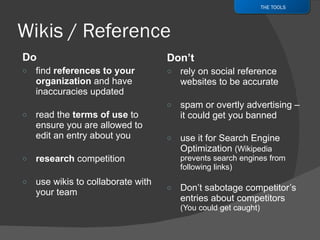 Do  find  references to your organization  and have inaccuracies updated read the  terms of use  to ensure you are allowed to edit an entry about you research  competition use wikis to collaborate with your team Don’t rely on social reference websites to be accurate spam or overtly advertising – it could get you banned use it for Search Engine Optimization  (Wikipedia prevents search engines from following links) Don’t sabotage competitor’s entries about competitors  (You could get caught) THE TOOLS 