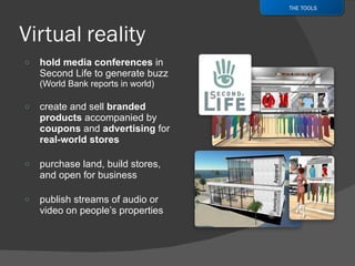 hold media conferences  in Second Life to generate buzz  (World Bank reports in world) create and sell  branded products  accompanied by  coupons  and  advertising  for  real-world stores purchase land, build stores, and open for business publish streams of audio or video on people’s properties THE TOOLS 