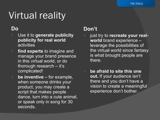 Do  Use it to  generate publicity publicity for real world  activities find experts  to imagine and manage your brand presence in this virtual world, or do thorough research – it’s complicated! be inventive  – for example, when someone drinks your product, you may create a script that makes people dance, turn into a cute animal, or speak only in song for 30 seconds. Don’t  just try to  recreate your real-world  brand experience – leverage the possibilities of the virtual world since fantasy is what brought people are there. be afraid to site this one out.  If your audience isn’t there and you don’t have a vision to create a meaningful experience don’t bother.  THE TOOLS 