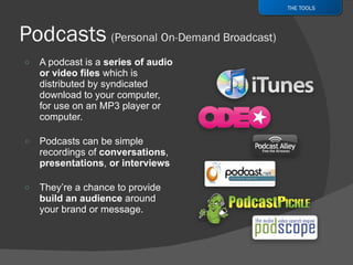 A podcast is a  series of audio or video files  which is distributed by syndicated download to your computer, for use on an MP3 player or computer. Podcasts can be simple recordings of  conversations ,  presentations ,  or interviews  They’re a chance to provide  build an audience  around your brand or message. THE TOOLS 