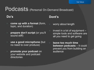 Do’s come up with a format  ( form, topic, and duration) prepare don’t script  (or you’ll sound stiff) use a good microphone  (but no need to over produce) promote your podcast  on your website and podcast directories Dont’s worry about length invest in a lot of equipment – simple tools and software are all you need to get going leave too much time between podcasts  – it could prevent you from building an audience THE TOOLS 