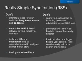 Don’t  offer RSS feeds for your website’s  blog ,  news ,  events , and  podcasts subscribe to RSS feeds  relevant to your industry or interests include a  title  and  description  only so subscribers need to visit your site for the full story track your subscribers Don’t  spam your subscribers by including excessive advertising in your RSS feed go overboard – limit RSS feeds to content frequently updated freak out when a splogger hijacks your content – this could actually help your search engine rank THE TOOLS 